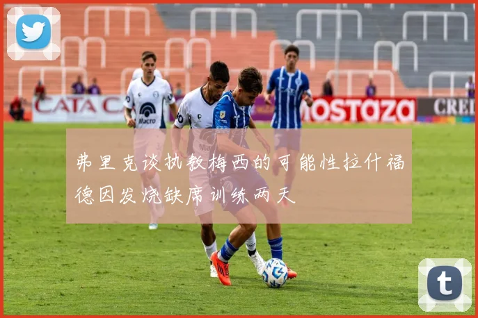 弗里克谈执教梅西的可能性拉什福德因发烧缺席训练两天
