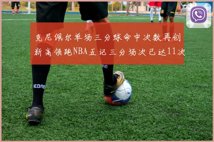 克尼佩尔单场三分球命中次数再创新高领跑NBA五记三分场次已达11次