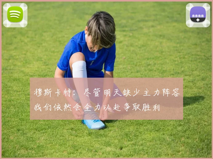 穆斯卡特：尽管明天缺少主力阵容我们依然会全力以赴争取胜利