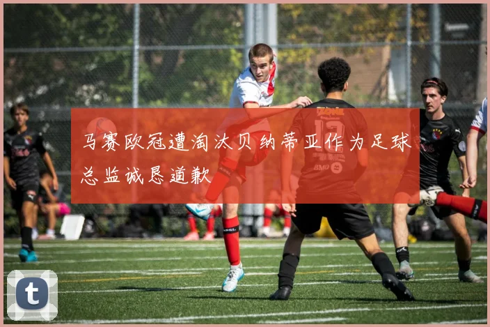 马赛欧冠遭淘汰贝纳蒂亚作为足球总监诚恳道歉
