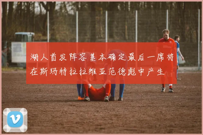 湖人首发阵容基本确定最后一席将在斯玛特拉拉维亚范德彪中产生
