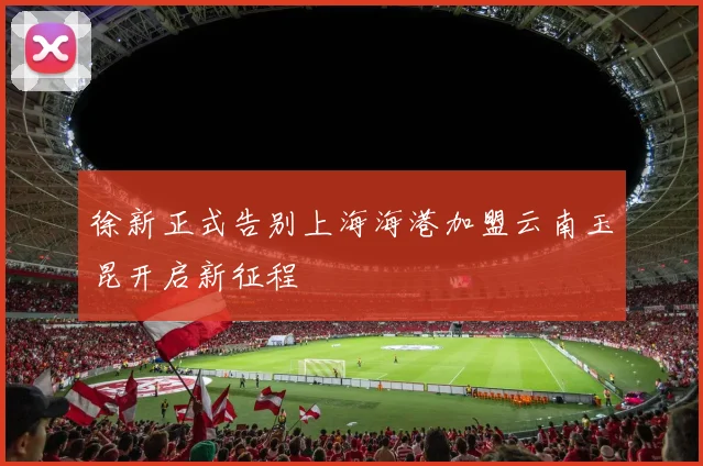 徐新正式告别上海海港加盟云南玉昆开启新征程