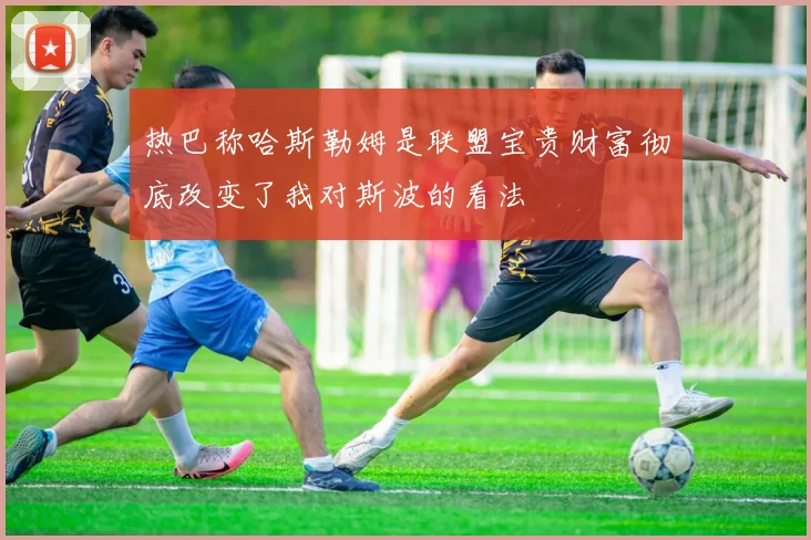 热巴称哈斯勒姆是联盟宝贵财富彻底改变了我对斯波的看法