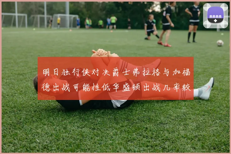 明日独行侠对决爵士弗拉格与加福德出战可能性低华盛顿出战几率较高