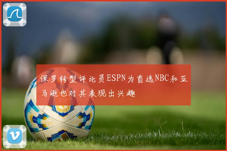 保罗转型评论员ESPN为首选NBC和亚马逊也对其表现出兴趣